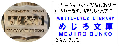 赤松さん宅の玄関脇に取り付けられた看板。切り抜き文字で WHITE−EYES LIBRARY め じ ろ 文 庫 MEJIRO BUNKO と刻んである。 赤松さん宅の玄関脇に取り付けられた看板。切り抜き文字で WHITE−EYES LIBRARY め じ ろ 文 庫 MEJIRO BUNKO と刻んである。